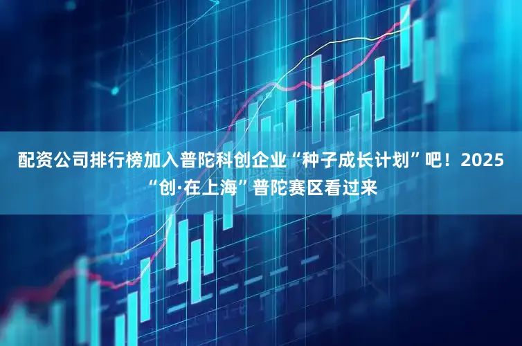 配资公司排行榜加入普陀科创企业“种子成长计划”吧！2025“创·在上海”普陀赛区看过来