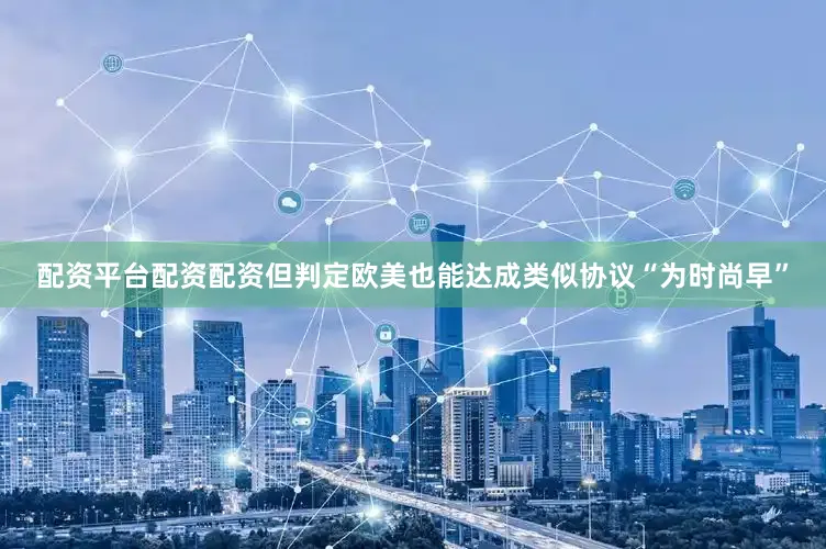配资平台配资配资但判定欧美也能达成类似协议“为时尚早”