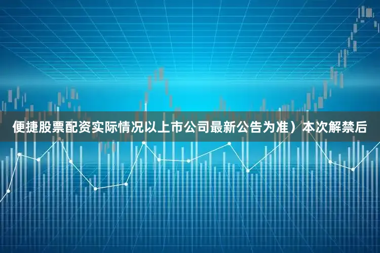 便捷股票配资实际情况以上市公司最新公告为准）本次解禁后