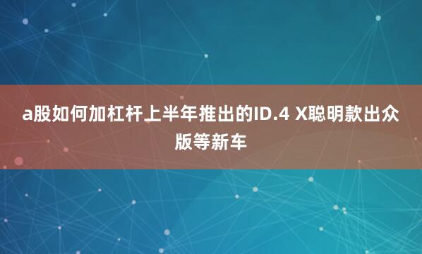 a股如何加杠杆上半年推出的ID.4 X聪明款出众版等新车