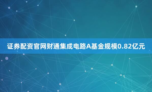 证券配资官网财通集成电路A基金规模0.82亿元