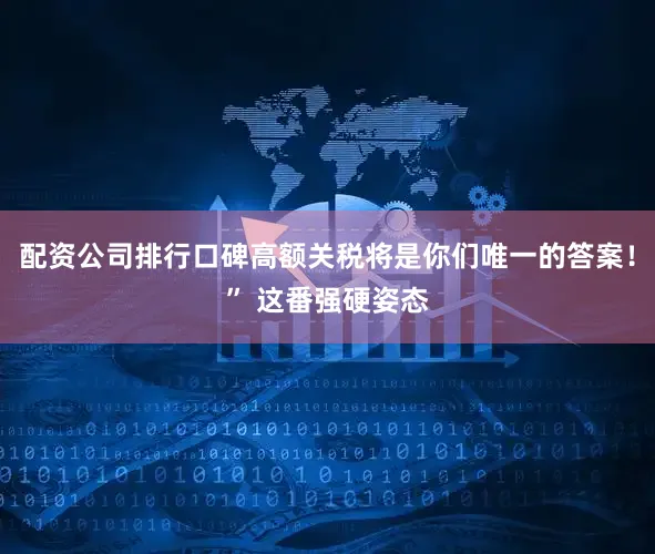 配资公司排行口碑高额关税将是你们唯一的答案！” 这番强硬姿态