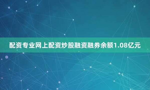 配资专业网上配资炒股融资融券余额1.08亿元