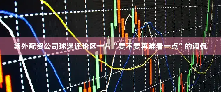场外配资公司球迷评论区一片“要不要再难看一点”的调侃