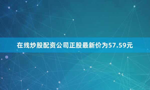 在线炒股配资公司正股最新价为57.59元
